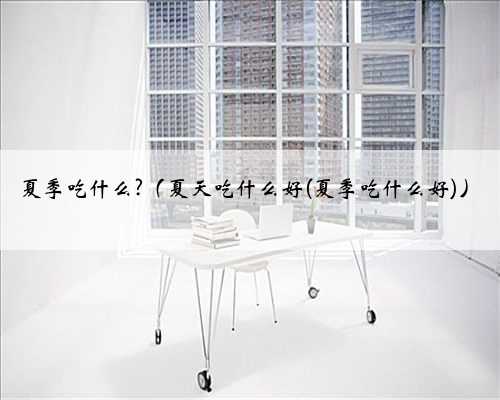 夏季吃什么?（夏天吃什么好(夏季吃什么好)）