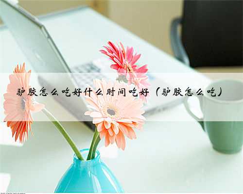 驴胶怎么吃好什么时间吃好（驴胶怎么吃）