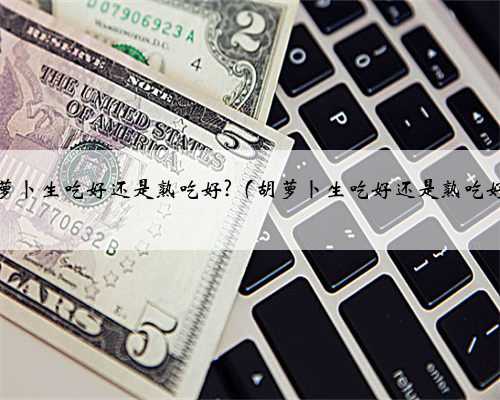 胡萝卜生吃好还是熟吃好?（胡萝卜生吃好还是熟吃好）