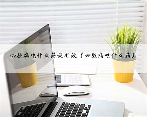 心脏病吃什么药最有效（心脏病吃什么药）