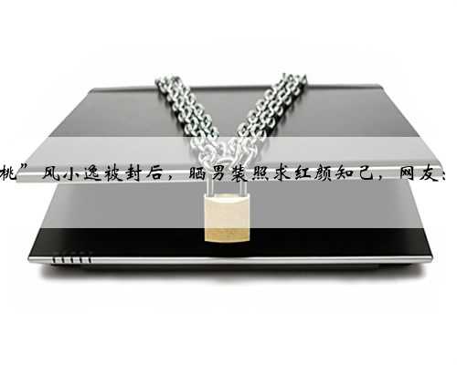 “吃个桃桃”风小逸被封后，晒男装照求红颜知己，网友：清醒一点