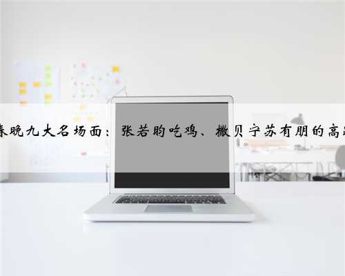 2023年春晚九大名场面：张若昀吃鸡、撒贝宁苏有朋的高跟鞋……
