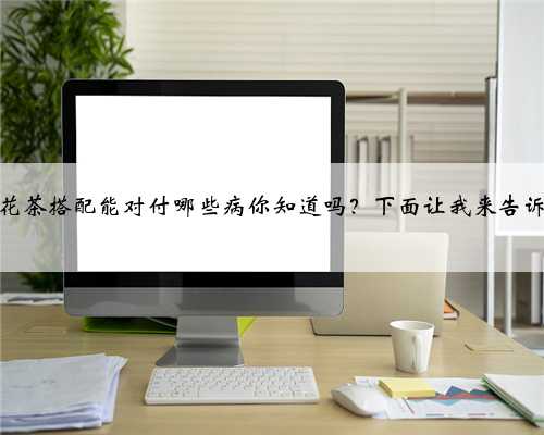 不同花茶搭配能对付哪些病你知道吗？下面让我来告诉你！