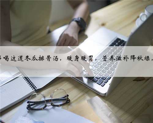 秋天，多喝这道冬瓜排骨汤，暖身暖胃，营养滋补降秋燥，真鲜美