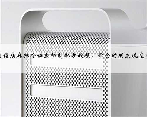 某大型连锁店麻辣冷锅鱼秘制配方教程，学会的朋友现在都发了家