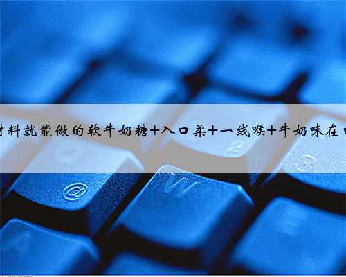 只要三种材料就能做的软牛奶糖 入口柔 一线喉 牛奶味在口中爆炸！