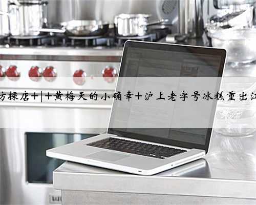 小坊探店 | 黄梅天的小确幸 沪上老字号冰糕重出江湖