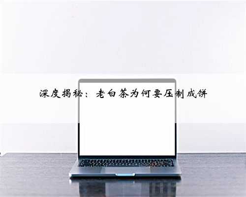 深度揭秘：老白茶为何要压制成饼