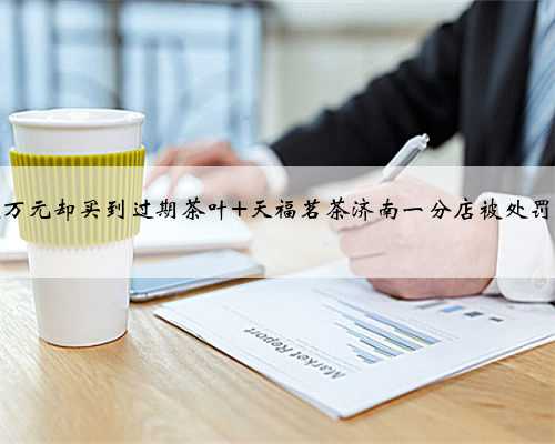 花费近万元却买到过期茶叶 天福茗茶济南一分店被处罚五千元