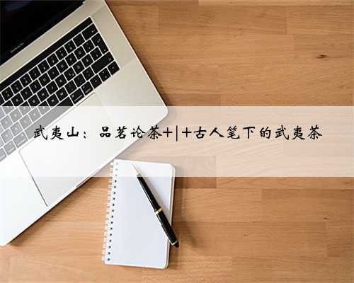 武夷山：品茗论茶 | 古人笔下的武夷茶