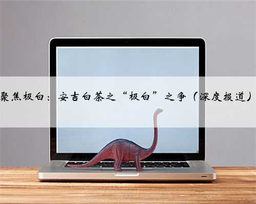 聚焦极白：安吉白茶之“极白”之争（深度报道）