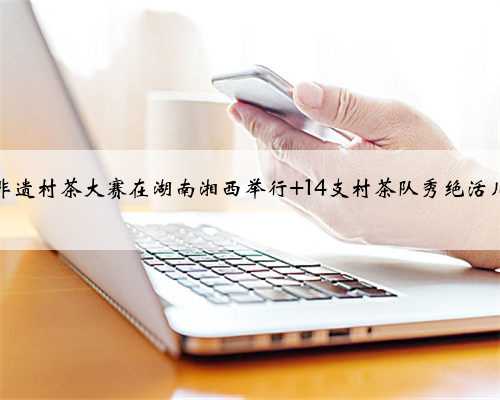 非遗村茶大赛在湖南湘西举行 14支村茶队秀绝活儿