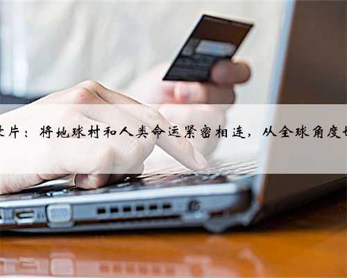 科学纪录片：将地球村和人类命运紧密相连，从全球角度切入叙事