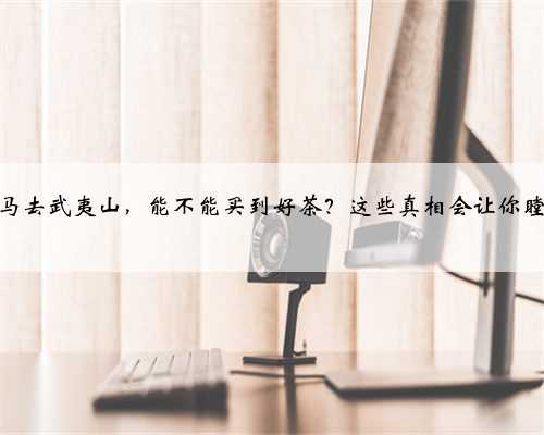 单枪匹马去武夷山，能不能买到好茶？这些真相会让你瞠目结舌