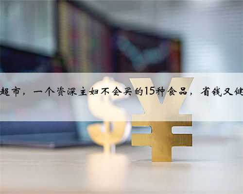 逛超市，一个资深主妇不会买的15种食品，省钱又健康