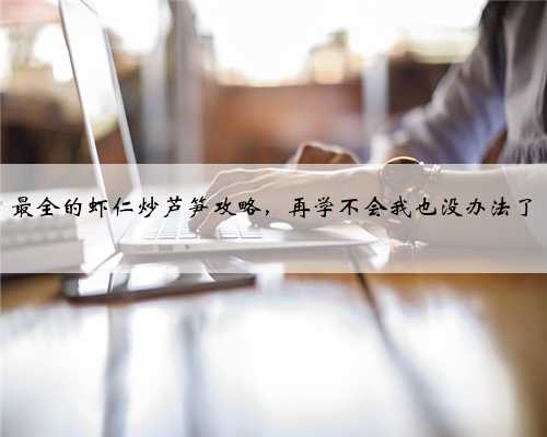 最全的虾仁炒芦笋攻略，再学不会我也没办法了