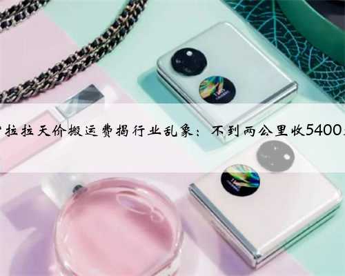 货拉拉天价搬运费揭行业乱象：不到两公里收5400元