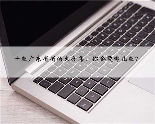 十款广东省省汤大合集，你会煲哪几款？