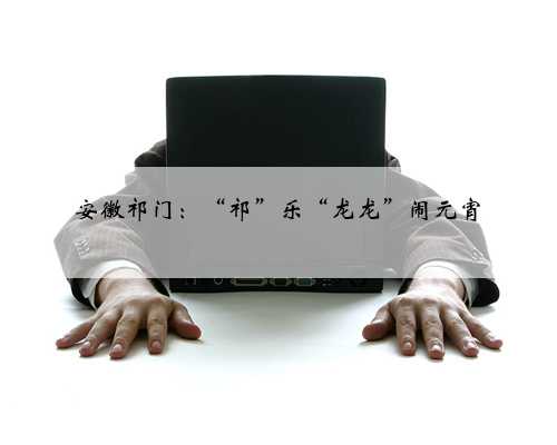 安徽祁门：“祁”乐“龙龙”闹元宵