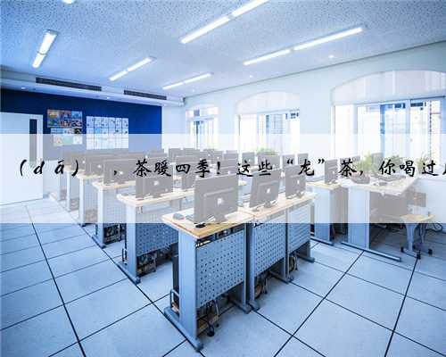 龙行龘（ｄá）龘，茶暖四季！这些“龙”茶，你喝过几种？