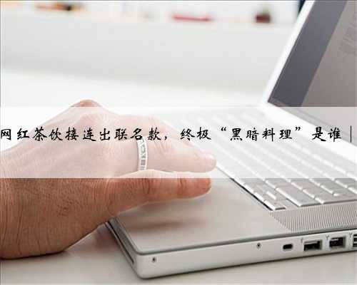 三大网红茶饮接连出联名款，终极“黑暗料理”是谁│测评