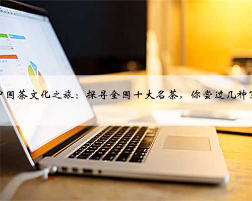 中国茶文化之旅：探寻全国十大名茶，你尝过几种？