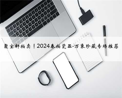 聚宝轩拍卖丨2024春拍瓷器-万象珍藏专场推荐