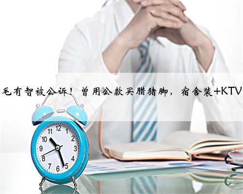 毛有智被公诉！曾用公款买腊猪脚，宿舍装 KTV