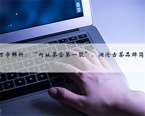 3万字解析：“内地茶企第一股”，澜沧古茶品牌简史