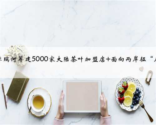 台商李瑞河筹建5000家大陆茶叶加盟店 面向两岸征“店长”