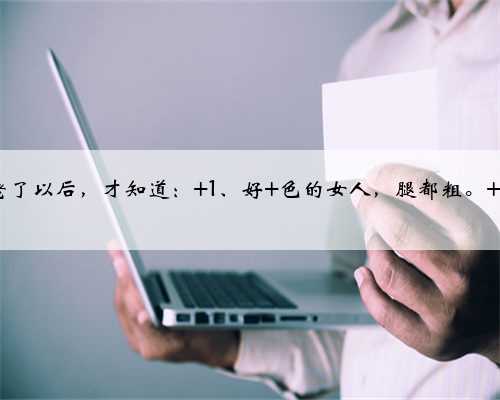 老了以后，才知道： 1、好 色的女人，腿都粗。 2