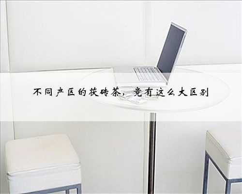 不同产区的茯砖茶，竟有这么大区别