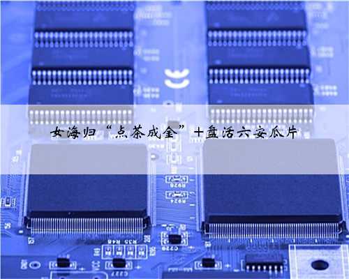 女海归“点茶成金” 盘活六安瓜片