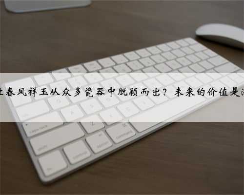 是什么让春风祥玉从众多瓷器中脱颖而出？未来的价值是涨是跌？