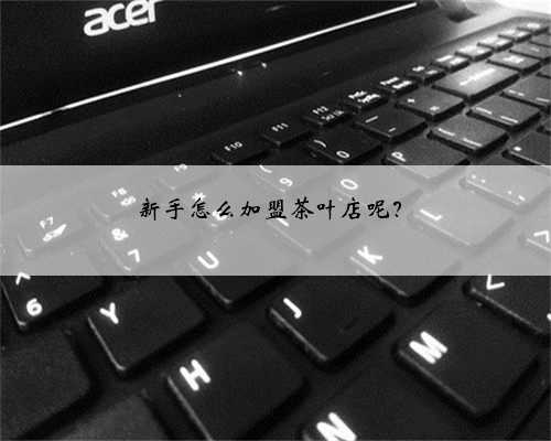 新手怎么加盟茶叶店呢？