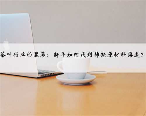 “茶叶行业的黑幕：新手如何找到稀缺原材料渠道？”