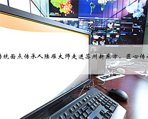 苏州传统面点传承人陆雁大师走进苏州新东方，匠心传承经典