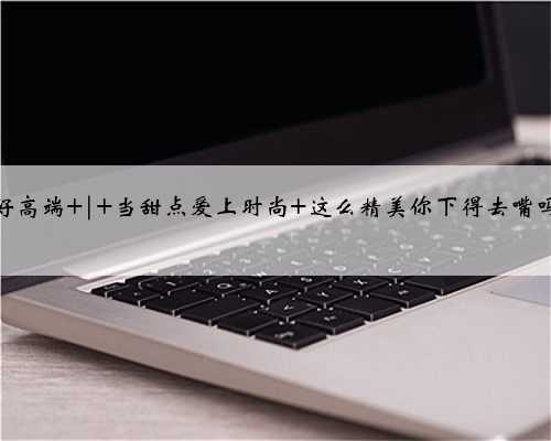 好高端 | 当甜点爱上时尚 这么精美你下得去嘴吗