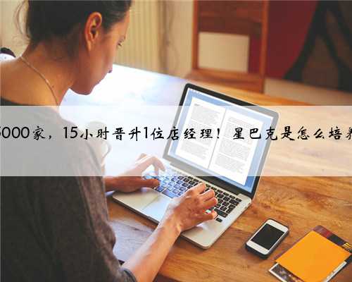 门店破5000家，15小时晋升1位店经理！星巴克是怎么培养人的？