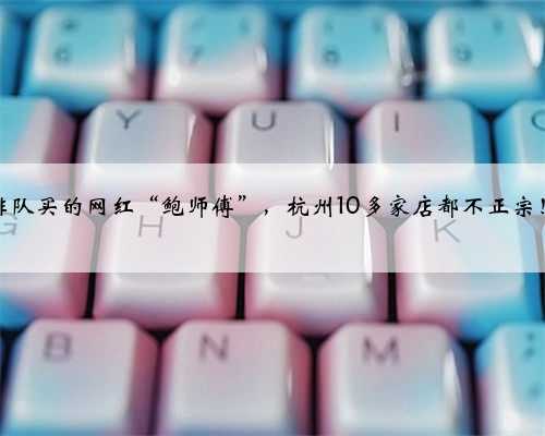 排队买的网红“鲍师傅”，杭州10多家店都不正宗！