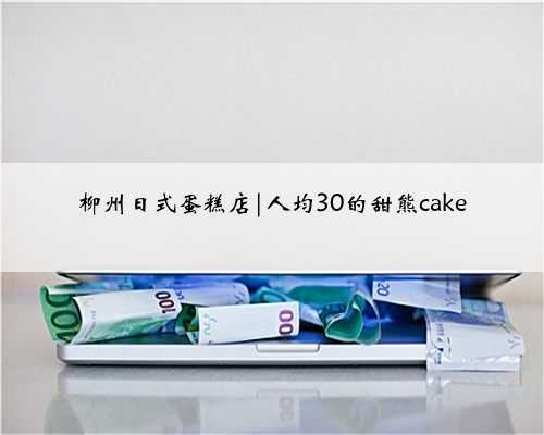 柳州日式蛋糕店|人均30的甜熊cake