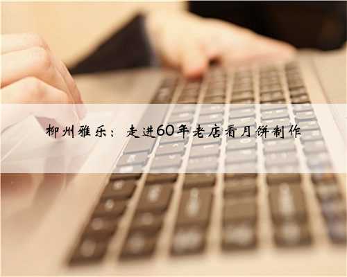 柳州雅乐：走进60年老店看月饼制作