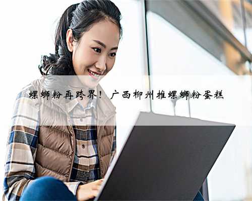 螺蛳粉再跨界！广西柳州推螺蛳粉蛋糕