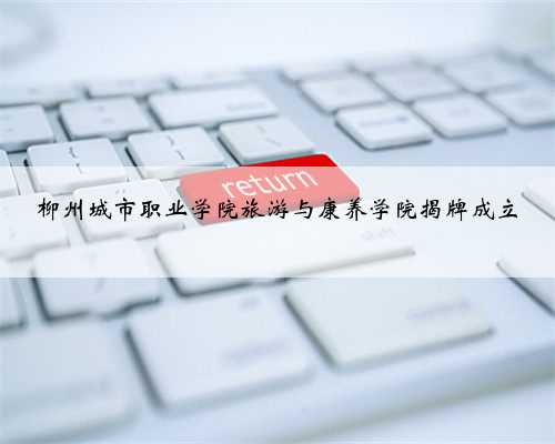 柳州城市职业学院旅游与康养学院揭牌成立