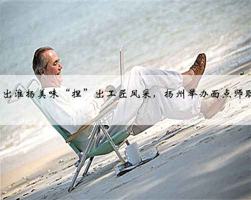 视频|“包”出淮扬美味“捏”出工匠风采，扬州举办面点师职业技能竞赛