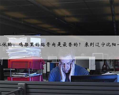 跟着秋晚游沈阳 | 林依轮：鸡架里的贴骨肉是最香的！来到辽宁沈阳一定要品尝