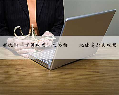 有沈阳“万国球场”之誉的——北陵高尔夫球场