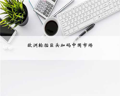 欧洲轮胎巨头加码中国市场