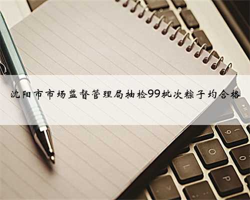 沈阳市市场监督管理局抽检99批次粽子均合格