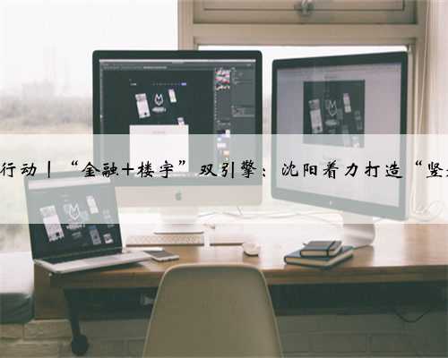 全面振兴 沈阳行动丨“金融+楼宇”双引擎：沈阳着力打造“竖起来的”金融街